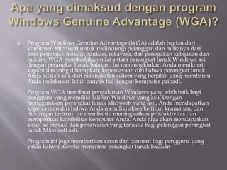  Program Windows Genuine Advantage (WGA) adalah bagian dari
komitmen Microsoft untuk melindungi pelanggan dan mitranya dari
para pembajak melalui edukasi, rekayasa, dan penegakan kebijakan dan
hukum. WGA membedakan nilai antara perangkat lunak Windows asli
dengan perangkat lunak bajakan. Ini memungkinkan Anda menikmati
kapabilitas yang diharapkan, kepercayaan diri bahwa perangkat lunak
Anda adalah asli, dan peningkatan sistem yang berjalan yang membantu
Anda melakukan lebih banyak hal dengan komputer pribadi.
Program WGA membuat pengalaman Windows yang lebih baik bagi
pengguna yang memiliki salinan Windows yang asli. Dengan
menggunakan perangkat lunak Microsoft yang asli, Anda mendapatkan
kepercayaan diri bahwa Anda memiliki akses ke fitur, keamanan, dan
dukungan terbaru. Ini membantu meningkatkan produktivitas dan
memperluas kapabilitas komputer Anda. Anda juga akan mendapatkan
akses ke inovasi dan penawaran yang tersedia bagi pelanggan perangkat
lunak Microsoft asli.
Program ini juga memberikan saran dan bantuan bagi pengguna yang
yakin bahwa mereka menerima perangkat lunak bajakan
 