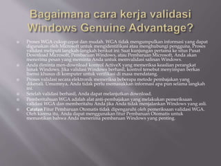  Proses WGA cukup cepat dan mudah. WGA tidak mengumpulkan informasi yang dapat
digunakan oleh Microsoft untuk mengidentifikasi atau menghubungi pengguna. Proses
validasi meliputi langkah-langkah berikut ini: Saat kunjungan pertama ke situs Pusat
Download Microsoft, Pembaruan Windows, atau Pembaruan Microsoft, Anda akan
menerima pesan yang meminta Anda untuk memvalidasi salinan Windows.
 Anda diminta men-download kontrol ActiveX yang memeriksa keaslian perangkat
lunak Windows. Jika validasi Windows berhasil, kontrol tersebut menyimpan berkas
lisensi khusus di komputer untuk verifikasi di masa mendatang.
 Proses validasi secara elektronik memeriksa beberapa metode pembajakan yang
dikenali. Umumnya, Anda tidak perlu memasukkan informasi apa pun selama langkah
ini.
 Setelah validasi berhasil, Anda dapat melanjutkan download.
 Pemberitahuan WGA adalah alat anti-pembajakan yang melakukan pemeriksaan
validasi WGA dan memberitahu Anda jika Anda tidak menjalankan Windows yang asli.
 Catatan Fitur Pembaruan Otomatis tidak dipengaruhi oleh pemeriksaan validasi WGA.
Oleh karena itu, Anda dapat menggunakan fitur Pembaruan Otomatis untuk
memastikan bahwa Anda menerima pembaruan Windows yang penting.
 