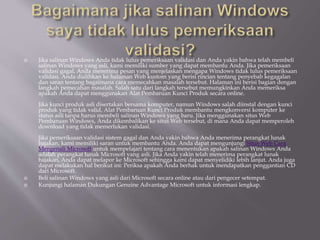  Jika salinan Windows Anda tidak lulus pemeriksaan validasi dan Anda yakin bahwa telah membeli
salinan Windows yang asli, kami memiliki sumber yang dapat membantu Anda. Jika pemeriksaan
validasi gagal, Anda menerima pesan yang menjelaskan mengapa Windows tidak lulus pemeriksaan
validasi. Anda dialihkan ke halaman Web kustom yang berisi rincian tentang penyebab kegagalan
dan saran tentang bagaimana cara memecahkan masalah tersebut. Halaman ini berisi bagian dengan
langkah pemecahan masalah. Salah satu dari langkah tersebut memungkinkan Anda memeriksa
apakah Anda dapat menggunakan Alat Pembaruan Kunci Produk secara online.
Jika kunci produk asli disertakan bersama komputer, namun Windows salah diinstal dengan kunci
produk yang tidak valid, Alat Pembaruan Kunci Produk membantu mengkonversi komputer ke
status asli tanpa harus membeli salinan Windows yang baru. Jika menggunakan situs Web
Pembaruan Windows, Anda dikembalikan ke situs Web tersebut, di mana Anda dapat memperoleh
download yang tidak memerlukan validasi.
Jika pemeriksaan validasi sistem gagal dan Anda yakin bahwa Anda menerima perangkat lunak
bajakan, kami memiliki saran untuk membantu Anda. Anda dapat mengunjungi Situs Web Cara
Mengenali Microsoft untuk mempelajari tentang cara menentukan apakah salinan Windows Anda
adalah perangkat lunak Microsoft yang asli. Jika Anda yakin telah menerima perangkat lunak
bajakan, Anda dapat melapor ke Microsoft sehingga kami dapat menyelidiki lebih lanjut. Anda juga
dapat melakukan hal berikut ini: Periksa apakah Anda berhak untuk mendapatkan penggantian CD
dari Microsoft.
 Beli salinan Windows yang asli dari Microsoft secara online atau dari pengecer setempat.
 Kunjungi halaman Dukungan Genuine Advantage Microsoft untuk informasi lengkap.
 