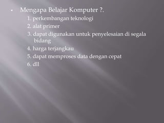  Mengapa Belajar Komputer ?.
1. perkembangan teknologi
2. alat primer
3. dapat digunakan untuk penyelesaian di segala
bidang
4. harga terjangkau
5. dapat memproses data dengan cepat
6. dll
 