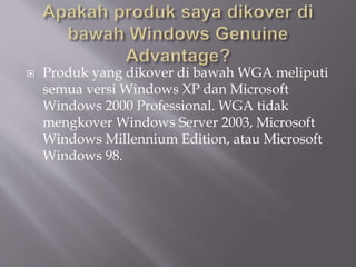  Produk yang dikover di bawah WGA meliputi
semua versi Windows XP dan Microsoft
Windows 2000 Professional. WGA tidak
mengkover Windows Server 2003, Microsoft
Windows Millennium Edition, atau Microsoft
Windows 98.
 