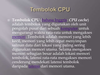  Tembolok CPU (bahasa Inggris: CPU cache)
adalah tembolok yang digunakan oleh unit
pengolah pusat dari sebuah komputer untuk
mengurangi waktu rata-rata untuk mengakses
memori. Tembolok adalah memori yang lebih
kecil, memori yang lebih cepat menyimpan
salinan data dari lokasi yang paling sering
digunakan memori utama. Selama mengakses
memori sebagian besar adalah lokasi memori
tembolok, latensi rata-rata mengakses memori
cenderung mendekati latensi tembolok
daripada latensi dari memori utama.
 