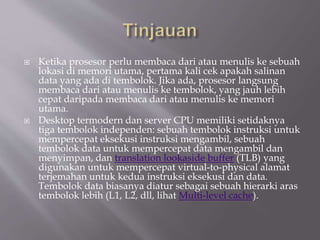  Ketika prosesor perlu membaca dari atau menulis ke sebuah
lokasi di memori utama, pertama kali cek apakah salinan
data yang ada di tembolok. Jika ada, prosesor langsung
membaca dari atau menulis ke tembolok, yang jauh lebih
cepat daripada membaca dari atau menulis ke memori
utama.
 Desktop termodern dan server CPU memiliki setidaknya
tiga tembolok independen: sebuah tembolok instruksi untuk
mempercepat eksekusi instruksi mengambil, sebuah
tembolok data untuk mempercepat data mengambil dan
menyimpan, dan translation lookaside buffer (TLB) yang
digunakan untuk mempercepat virtual-to-physical alamat
terjemahan untuk kedua instruksi eksekusi dan data.
Tembolok data biasanya diatur sebagai sebuah hierarki aras
tembolok lebih (L1, L2, dll, lihat Multi-level cache).
 