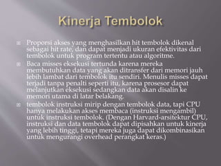  Proporsi akses yang menghasilkan hit tembolok dikenal
sebagai hit rate, dan dapat menjadi ukuran efektivitas dari
tembolok untuk program tertentu atau algoritme.
 Baca misses eksekusi tertunda karena mereka
membutuhkan data yang akan ditransfer dari memori jauh
lebih lambat dari tembolok itu sendiri. Menulis misses dapat
terjadi tanpa penalti seperti itu, karena prosesor dapat
melanjutkan eksekusi sedangkan data akan disalin ke
memori utama di latar belakang.
 tembolok instruksi mirip dengan tembolok data, tapi CPU
hanya melakukan akses membaca (instruksi mengambil)
untuk instruksi tembolok. (Dengan Harvard-arsitektur CPU,
instruksi dan data tembolok dapat dipisahkan untuk kinerja
yang lebih tinggi, tetapi mereka juga dapat dikombinasikan
untuk mengurangi overhead perangkat keras.)
 