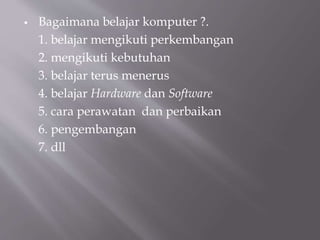  Bagaimana belajar komputer ?.
1. belajar mengikuti perkembangan
2. mengikuti kebutuhan
3. belajar terus menerus
4. belajar Hardware dan Software
5. cara perawatan dan perbaikan
6. pengembangan
7. dll
 