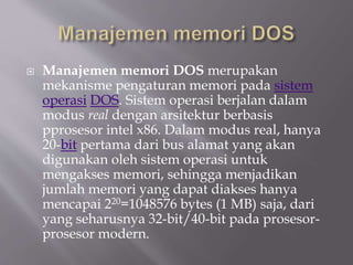  Manajemen memori DOS merupakan
mekanisme pengaturan memori pada sistem
operasi DOS. Sistem operasi berjalan dalam
modus real dengan arsitektur berbasis
pprosesor intel x86. Dalam modus real, hanya
20-bit pertama dari bus alamat yang akan
digunakan oleh sistem operasi untuk
mengakses memori, sehingga menjadikan
jumlah memori yang dapat diakses hanya
mencapai 220=1048576 bytes (1 MB) saja, dari
yang seharusnya 32-bit/40-bit pada prosesor-
prosesor modern.
 
