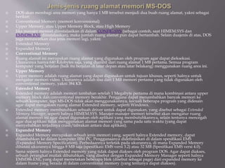  DOS akan membagi area memori yang hanya 1 MB tersebut menjadi dua buah ruang alamat, yakni sebagai
berikut:
 Conventional Memory (memori konvensional)
 Upper Memory, atau Upper Memory Block, atau High Memory
 Jika manajer memori diinstalasikan di dalam CONFIG.SYS (sebagai contoh, saat HIMEM.SYS dan
EMM386.EXE diinstalasikan), maka jumlah ruang alamat pun dapat bertambah. Selain duajenis di atas, DOS
juga menawarkan dua jenis memori lagi, yakni:
 Extended Memory
 Expanded Memory
 Conventional Memory
 Ruang alamat ini merupakan ruang alamat yang digunakan oleh program agar dapat dieksekusi.
Ukurannya hanya 640 Kilobytes saja, yang diambil dari ruang alamat 1 MB pertama. Semua program
komputer yang berjalan (baik itu berjalan di latar depan atau latar belakang) menggunakan ruang area ini.
 Upper Memory
 Upper memory adalah ruang alamat yang dapat digunakan untuk tujuan khusus, seperti halnya untuk
mengatur memori video. Ukurannya adalah sisa dari 1 MB memori pertama yang tidak digunakan oleh
conventional memory, yakni 384 KB.
 Extended Memory
 Extended memory adalah memori tambahan setelah 1 Megabyte pertama di mana kombinasi antara upper
memory block dan conventional memory berakhir. Pengguna dapat menambahkan banyak memori ke
sebuah komputer, tapi MS-DOS tidak akan menggunakannya, kecuali beberapa program yang didesain
agar dapat mengakses ruang alamat Extended memory, seperti Windows.
 Extended memory membutuhkan sebuah driver untuk dapat digunakan, yang disebut sebagai Extended
Memory Manager, seperti halnya HIMEM.SYS. Manajer-manajer memori tersebut akan mengatur ruang
alamat memori ini agar dapat digunakan oleh aplikasi yang membutuhkannya, selain tentunya mencegah
agar dua aplikasi tidak menggunakan alamat memori yang sama pada satu waktu (yang dapat
menyebabkan terjadinya crash/tabrakan antara dua aplikasi).
 Expanded Memory
 Expanded Memory merupakan sebuah jenis memori yang, seperti halnya Extended memory, dapat
ditambahkan ke dalam komputer IBM PC. Penggunaanya didefinisikan di dalam spesifikasi EMS
(Expanded Memory Specification). Perbedaannya terletak pada ukurannya, di mana Expanded Memory
dibatasi ukurannya hingga 8 MB saja (spesifikasi EMS versi 3.2) atau 32 MB (Spesifikasi EMS versi 4.0).
 Sama seperti halnya Extended memory yang tidak dapat diakses oleh program DOS. Agar dapat diakses,
sebuah perangkat mutlak dibutuhkan, yang disebut dengan Expanded Memory Manager seperti halnya
EMM386.EXE, yang dapat memetakan beberapa blok (disebut sebagai page) dari expanded memory ke
dalam frame yang berada di dalam conventional memory (yang tentunya dapat diakses).
 