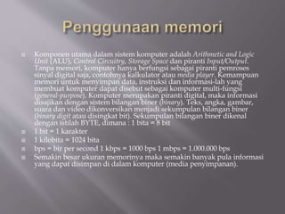  Komponen utama dalam sistem komputer adalah Arithmetic and Logic
Unit (ALU), Control Circuitry, Storage Space dan piranti Input/Output.
Tanpa memori, komputer hanya berfungsi sebagai piranti pemroses
sinyal digital saja, contohnya kalkulator atau media player. Kemampuan
memori untuk menyimpan data, instruksi dan informasi-lah yang
membuat komputer dapat disebut sebagai komputer multi-fungsi
(general-purpose). Komputer merupakan piranti digital, maka informasi
disajikan dengan sistem bilangan biner (binary). Teks, angka, gambar,
suara dan video dikonversikan menjadi sekumpulan bilangan biner
(binary digit atau disingkat bit). Sekumpulan bilangan biner dikenal
dengan istilah BYTE, dimana : 1 bita = 8 bit
 1 bit = 1 karakter
 1 kilobita = 1024 bita
 bps = bir per second 1 kbps = 1000 bps 1 mbps = 1.000.000 bps
 Semakin besar ukuran memorinya maka semakin banyak pula informasi
yang dapat disimpan di dalam komputer (media penyimpanan).
 