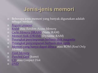  Beberapa jenis memori yang banyak digunakan adalah
sebagai berikut:
 Register prosesor
 RAM atau Random Access Memory
 Cache Memory (SRAM) (Static RAM)
 Memori fisik (DRAM) (Dynamic RAM)
 Perangkat penyimpanan berbasis disk magnetis
 Perangkat penyimpanan berbasis disk optik
 Memori yang hanya dapat dibaca atau ROM (Read Only
Memory)
 Flash Memory
 Punched Card (kuno)
 CD atau Compact Disk
 DVD
 