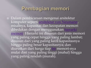  Dalam pembicaraan mengenai arsitektur
komputer seperti arsitektur von Neumann,
misalnya, kapasitas dan kecepatan memori
dibedakan dengan menggunakan hierarki
memori. Hierarki ini disusun dari jenis memori
yang paling cepat hingga yang paling lambat;
disusun dari yang paling kecil kapasitasnya
hingga paling besar kapasitasnya; dan
diurutkan dari harga tiap bit memori-nya
mulai dari yang paling tinggi (mahal) hingga
yang paling rendah (murah).
 