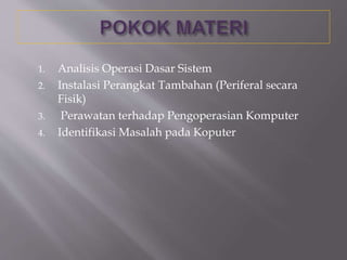 1. Analisis Operasi Dasar Sistem
2. Instalasi Perangkat Tambahan (Periferal secara
Fisik)
3. Perawatan terhadap Pengoperasian Komputer
4. Identifikasi Masalah pada Koputer
 