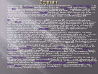  MS-DOS sebenarnya dibuat oleh sebuah perusahaan pembuat komputer bernama Seattle Computer Products (SCP)
yang dikepalai oleh Tim Patterson--yang belakangan direkrut oleh Microsoft untuk mengembangkan DOS--pada
tahun 1980 sebagai sebuah perangkat lunak sistem operasi dengan nama Q-DOS (singkatan dari Quick and Dirty
Operating System), yang selanjutnya diubah namanya menjadi 86-DOS, karena Q-DOS didesain agar dapat
berjalan pada komputer dengan prosesor Intel 8086. Microsoft pun membeli lisensinya dengn harga 50.000 dolar
Amerika dari SCP, lalu mengubah namanya menjadi MS-DOS. Selanjutnya, saat IBM hendak meluncurkan
komputer pribadi yang disebut dengan IBM PC, Microsoft pun menjual lisensi MS-DOS kepada IBM.
 Pengembangan
 IBM dan Microsoft selanjutnya merilis versi-versi DOS; di mana versi IBM yang langsung dibundel dengan
komputer IBM PC disebut dengan "IBM PC-DOS" (singkatan dari International Business Machine Personal Computer
Disk Operating System). Pada awalnya, IBM hanya menggunakan apa yang layak digunakan dari MS-DOS yang
dirilis oleh Microsoft, seperti program-programnya atau utilitas yang disertakannya. Karena itulah, versi IBM
selalu dirilis lebih lambat dibandingkan dengan versi MS-DOS. Tapi, MS-DOS versi 4.0 adalah versi MS-DOS
pertama yang benar-benar sama seperti IBM PC-DOS, karena Microsoft sedang berkonsenstrasi untuk
mengembangkan sebuah sistem operasi penerus DOS, yang disebut dengan OS/2.
 Microsoft, ketika melisensikan DOS kepada IBM, menandatangani perjanjian lisensi yang salah satu poinnya
mengandung bahwa Microsoft boleh melisensikan MS-DOS kepada perusahaan selain IBM, dan para perusahaan
tersebut dipersilakan mengubah nama MS-DOS menjadi nama yang mereka gunakan (contoh: TandyDOS,
Compaq DOS, dan lainnya). Kebanyakan versi-versi tersebut tentu saja sama dengan versi yang telah
dikembangkan oleh Microsoft dengan MS-DOS-nya, tapi Microsoft mulai mencabut perjanjian lisensinya sehingga
para perusahaan lain harus menggunakan nama MS-DOS, bukannya nama yang telah dikustomisasi sebelumnya.
Hanya IBM yang diberikan keleluasaan untuk terus menggunakan nama IBM PC-DOS, bukannya MS-DOS.
 MS-DOS pun berkembang cukup cepat, dengan fitur-fitur signifikan yang diambil dari beberapa sistem operasi
lainnya seperti Microsoft Xenix--salah satu varian sistem operasi UNIX yang dikembangkan oleh Microsoft--dan
DR-DOS milik Digital Research, serta produk-produk utilitas lainnya seperti Norton Utilities dari Symantec
Corporation (produk yang diadopsi seperti Microsoft Disk Defragmenter), PC-Tools dari Central Points (produk
yang diadopsi seperti Microsoft Anti-Virus), manajer memori diperluas atau EMM (Expanded Memory Manager)
QEMM dari Quarterdeck (produk yang diadopsi seperti EMM386), kompresi disk (atau disk compression)
DriveSpace dari Stac Electronics, dan masih banyak produk yang diadopsi lainnya.
 Ketika Intel Corporation memperkenalkan mikroprosesor baru yang disebut dengan Intel 80286, Microsoft dan
IBM memulai proyek sistem operasi baru pengganti DOS yang disebut dengan OS/2, yang pada dasarnya adalah
versi MS-DOS yang berjalan dalam modus terproteksi (protected mode). Tapi, Microsoft meninggalkan proyek OS/2
tersebut untuk memfokuskan diri pada pengembangan Microsoft Windows dan Microsoft Windows NT. Digital
Research membuat sebuah antarmuka grafis yang disebut dengan GEM, tapi sangat kurang populer pada
komputer IBM PC atau kompatibel. GEM ternyata mendapat pasarnya pada mesin komputer ATARI ST, tapi
akhirnya disalip lagi oleh Microsoft dengan versi Windows 3.0.
 