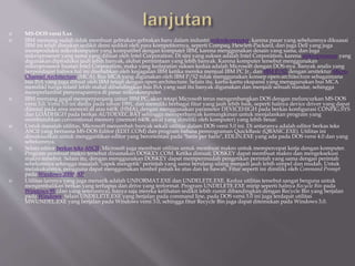  MS-DOS versi 5.xx
 IBM memang sudah tidak membuat gebrakan-gebrakan baru dalam industri mikrokomputer, karena pasar yang sebelumnya dikuasai
IBM ini telah dimakan sedikit demi sedikit oleh para kompetitornya, seperti Compaq, Hewlett-Packard, dan juga Dell yang juga
memproduksi mikrokomputer yang kompatibel dengan komputer IBM, karena menggunakan desain yang sama, dan juga
mikroprosesor yang sama yang dibuat oleh Intel Corporation. Di sini yang sukses adalah Intel Corporation, karena mikroprosesor yang
digunakan diproduksi jauh lebih banyak, akibat permintaan yang lebih banyak. Karena komputer tersebut menggunakan
mikroprosesor buatan Intel Corporation, maka yang kedapatan sukses kedua adalah Microsoft dengan DOS-nya. Banyak analis yang
berpendapat bahwa hal ini disebabkan oleh kegagalan IBM ketika mereka menjual IBM PC Jr., dan IBM P/S2 dengan arsitektur Micro-
Channel Architecture (MCA). Bus MCA yang digunakan oleh IBM P/S2 tidak menggunakan konsep open-architecture sebagaimana
bus ISA yang juga dibuat oleh IBM tetapi dengan open-architecture. Selain itu, kartu-kartu ekspansi yang menggunakan bus MCA
memiliki harga relatif lebih mahal dibandingkan bus ISA yang saat itu banyak digunakan dan menjadi sebuah standar, sehingga
memperlambat penyerapannya di pasar mikrokomputer.
 IBM memang gagal memperpanjang umur IBM PC, akan tetapi Microsoft terus mengembangkan DOS dengan meluncurkan MS-DOS
versi 5.0. Versi 5.0 ini dirilis pada tahun 1991, dan memiliki berbagai fitur yang jauh lebih baik, seperti halnya device driver yang dapat
diinstal pada area memori di atas 640K (HMA), dengan menggunakan parameter DEVICEHIGH pada berkas konfigurasi CONFIG.SYS
dan LOADHIGH pada berkas AUTOEXEC.BAT sehingga memperbanyak kemungkinan untuk menjalankan program yang
membutuhkan conventional memory (memori 640K awal yang dimiliki oleh komputer) yang lebih besar.
 Untuk masalah utilitas, Microsoft menambah banyak sekali utilitas dalam DOS versi 5.0 ini. Di antaranya adalah editor berkas teks
ASCII yang bernama MS-DOS Editor (EDIT.COM) dan program bahasa pemrograman QuickBasic (QBASIC.EXE). Utilitas ini
dimaksudkan untuk menggantikan editor yang berorientasi pada "baris per baris", EDLIN.EXE yang ada pada DOS versi 4.0 dan yang
sebelumnya.
 Selain editor berkas teks ASCII, Microsoft juga membuat utilitas untuk membuat makro untuk mempercepat kerja dengan komputer.
Program pembuat makro tersebut dinamakan DOSKEY.COM. Ketika dimuat, DOSKEY dapat membuat makro dan mengeksekusi
makro tersebut. Selain itu, dengan menggunakan DOSKEY dapat mempermudah pengetikan perintah yang sama dengan perintah
sebelumnya sehingga masalah "capek mengetik" perintah yang sama berulang-ulang menjadi jauh lebih simpel dan mudah. Untuk
melakukannya, pengguna dapat menggunakan tombol panah ke atas dan ke bawah. Fitur seperti ini dimiliki oleh Command Prompt
pada Windows 2000/XP.
 Utilitas lainnya yang juga menarik adalah UNFORMAT.EXE dan UNDELETE.EXE. Kedua utilitas tersebut sangat berguna untuk
mengembalikan berkas yang terhapus dan drive yang terformat. Program UNDELETE.EXE mirip seperti halnya Recycle Bin pada
Windows 95 (dan yang seterusnya), hanya saja mereka kelihatan sedikit lebih rumit dibandingkan dengan Recycle Bin yang berjalan
pada Windows. Selain UNDELETE.EXE yang berjalan pada command line, pada DOS versi 5.0 ini juga terdapat utilitas
MWUNDEL.EXE yang berjalan pada Windows versi 3.0, sehingga fitur Recycle Bin juga dapat ditemukan pada Windows 3.0.
 