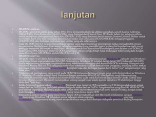  MS-DOS versi 6.xx
 MS-DOS versi 6.0 ini dirilis pada tahun 1993. Versi ini memiliki banyak utilitas tambahan, seperti halnya Antivirus
(MSAV.EXE), Virus Protection (VSAFE.COM) yang diadopsi dari Central Point PC-Tools. Selain itu, ada juga utilitas
untuk melakukan defragmentasi hard disk (DEFRAG.EXE) yang diadopsi dari Symantec Norton Utilities, utilitas untuk
memeriksa hard disk dari kesalahan penempatan berkas dan kerusakan (SCANDISK.EXE) sebagai pengganti
CHKDSK.EXE, dan berbagai perbaikan dari utilitas yang ada sebelumnya.
 Pada MS-DOS versi 6.0 ini juga menyertakan utilitas yang dapat membuat penempatan berkas menjadi lebih efisien
dengan nama DoubleSpace. Akan tetapi, sebuah perusahaan yang memiliki paten tentang hal tersebut menjadi marah
sehingga menuntut Microsoft ke meja hijau. Microsoft pun kalah dan utilitas DoubleSpace pun dicabut dari DOS 6.20.
Akhir tahun 1994, Microsoft merevisi DOS 6.20 dengan utilitas serupa tetapi tidak melanggar paten orang lain dengan
nama DriveSpace. MS-DOS ini adalah MS-DOS versi 6.22.
 MS-DOS versi 7.xx
 MS-DOS versi 7.0 ini dirilis hanya beberapa bulan sebelum Microsoft meluncurkan Windows 95, sebuah versi Windows
yang benar-benar independen dari MS-DOS. Sebenarnya, Windows 95 tidaklah benar-benar 100% bebas dari MS-DOS,
hanya saja memang beberapa fungsionalitas yang sebelumnya ditangani oleh kernel MS-DOS, sekarang ditangani oleh
Windows. Berkas MSDOS.SYS yang pada versi-versi sebelumnya adalah berkas biner (program), sekarang hanya berkas
teks biasa, yang berisi tentang proses booting komputer saja, dan berbagai macam baris berisi “xxx” dengan fungsi yang
tidak jelas.
 Tidak banyak peningkatan yang terjadi pada DOS 7.00 ini karena beberapa fungsi yang telah dipindahkan ke Windows
95. Windows 95 adalah sebuah versi Windows dengan tambahan Win-32 API dan desktop yang didesain ulang.
Windows 95 memiliki pusat kontrol dari tombol Start Menu pada pojok kiri bawah layar monitor Anda. Ketika baru
beredar 2 bulan, konon Microsoft mendapatkan untung sangat besar sekali, karena Windows 95 telah terjual hingga
lebih dari 7 juta kopi.
 Ketika Microsoft meluncurkan Windows 98, Microsoft juga merevisi DOS menjadi versi 7.10 dengan dukungan untuk
sistem berkas FAT32 yang jauh lebih efisien daripada sistem berkas FAT16. Fungsionalitas yang dimiliki MS-DOS 7.10
pun banyak dipangkas. Hasilnya, pada akhir tahun 1999, Microsoft meluncurkan versi Windows baru, dengan nama
kode Georgia (Windows Millennium Edition) yang benar-benar tanpa DOS!
 Sebenarnya, sistem operasi yang benar-benar tanpa DOS pernah dibuat oleh Microsoft sebelumnya dengan Windows
NT, hanya saja Windows NT ditujukan untuk kalangan minicomputer, server jaringan, mainframe, dan juga
workstation. Penggunaannya yang rumit menjadikannya sangat sulit diadopsi oleh para pemula di bidang komputer.
 
