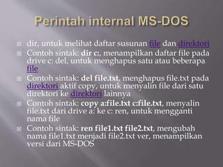  dir, untuk melihat daftar susunan file dan direktori
 Contoh sintak: dir c:, menampilkan daftar file pada
drive c: del, untuk menghapus satu atau beberapa
file
 Contoh sintak: del file.txt, menghapus file.txt pada
direktori aktif copy, untuk menyalin file dari satu
direktori ke direktori lainnya
 Contoh sintak: copy a:file.txt c:file.txt, menyalin
file.txt dari drive a: ke c: ren, untuk mengganti
nama file
 Contoh sintak: ren file1.txt file2.txt, mengubah
nama file1.txt menjadi file2.txt ver, menampilkan
versi dari MS-DOS
 