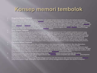  Pengertian Memori Tembolok
 Cache berasal dari kata cash. Dari istilah tersebut cache adalah tempat menyembunyikan atau tempat menyimpan
sementara. Sesuai definisi tersebut cache memori adalah tempat menyimpan data sementara. Cara ini dimaksudkan
untuk meningkatkan transfer data dengan menyimpan data yang pernah diakses pada cache tersebut, sehingga apabila
ada data yang ingin diakses adalah data yang sama maka maka akses akan dapat dilakukan lebih cepat.Cache memori ini
adalah memori tipe SDRAM yang memiliki kapasitas terbatas namun memiliki kecepatan yang sangat tinggi dan harga
yang lebih mahal dari memori utama. Cache memori ini terletak antara register dan RAM (memori utama) sehingga
pemrosesan data tidak langsung mengacu pada memori utama.
 Level Memori Tembolok
 Tembolok memori ada tiga level yaitu L1,L2 dan L3. Tembolok memori level 1 (L1) adalah tembolok memori yang
terletak dalam prosesor (cache internal). Tembolok ini memiliki kecepatan akses paling tinggi dan harganya paling
mahal. Ukuran memori berkembang mulai dari 8Kb, 64Kb dan 128Kb.Tembolok level 2 (L2) memiliki kapasitas yang
lebih besar yaitu berkisar antara 256Kb sampai dengan 2Mb. Namun tembolok L2 ini memiliki kecepatan yang lebih
rendah dari tembolok L1. Tembolok L2 terletak terpisah dengan prosesor atau disebut dengan cache eksternal.
Sedangkan tembolok level 3 hanya dimiliki oleh prosesor yang memiliki unit lebih dari satu misalnya dualcore dan
quadcore. Fungsinya adalah untuk mengontrol data yang masuk dari tembolok L2 dari masing-masing inti prosesor.
 Cara Kerja Memori Tembolok
 Jika prosesor membutuhkan suatu data, pertama-tama ia akan mencarinya pada tembolok. Jika data ditemukan,
prosesor akan langsung membacanya dengan delay yang sangat kecil. Tetapi jika data yang dicari tidak
ditemukan,prosesor akan mencarinya pada RAM yang kecepatannya lebih rendah. Pada umumnya, tembolok dapat
menyediakan data yang dibutuhkan oleh prosesor sehingga pengaruh kerja RAM yang lambat dapat dikurangi. Dengan
cara ini maka memory bandwidth akan naik dan kerja prosesor menjadi lebih efisien. Selain itu kapasitas memori cache
yang semakin besar juga akan meningkatkan kecepatan kerja komputer secara keseluruhan.
 Dua jenis tembolok yang sering digunakan dalam dunia komputer adalah memory caching dan disk caching.
Implementasinya dapat berupa sebuah bagian khusus dari memori utama komputer atau sebuah media penyimpanan
data khusus yang berkecepatan tinggi.
 Implementasi memory caching sering disebut sebagai memory cache dan tersusun dari memori komputer jenis SDRAM
yang berkecepatan tinggi. Sedangkan implementasi disk caching menggunakan sebagian dari memori komputer.
 