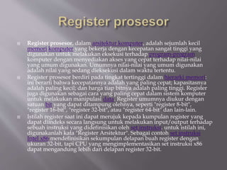  Register prosesor, dalam arsitektur komputer, adalah sejumlah kecil
memori komputer yang bekerja dengan kecepatan sangat tinggi yang
digunakan untuk melakukan eksekusi terhadap program-program
komputer dengan menyediakan akses yang cepat terhadap nilai-nilai
yang umum digunakan. Umumnya nilai-nilai yang umum digunakan
adalah nilai yang sedang dieksekusi dalam waktu tertentu.
 Register prosesor berdiri pada tingkat tertinggi dalam hierarki memori:
ini berarti bahwa kecepatannya adalah yang paling cepat; kapasitasnya
adalah paling kecil; dan harga tiap bitnya adalah paling tinggi. Register
juga digunakan sebagai cara yang paling cepat dalam sistem komputer
untuk melakukan manipulasi data. Register umumnya diukur dengan
satuan bit yang dapat ditampung olehnya, seperti "register 8-bit",
"register 16-bit", "register 32-bit", atau "register 64-bit" dan lain-lain.
 Istilah register saat ini dapat merujuk kepada kumpulan register yang
dapat diindeks secara langsung untuk melakukan input/output terhadap
sebuah instruksi yang didefinisikan oleh set instruksi. untuk istilah ini,
digunakanlah kata "Register Arsitektur". Sebagai contoh set instruksi
Intel x86 mendefinisikan sekumpulan delapan buah register dengan
ukuran 32-bit, tapi CPU yang mengimplementasikan set instruksi x86
dapat mengandung lebih dari delapan register 32-bit.
 