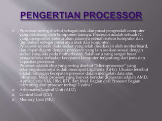  Processor sering disebut sebagai otak dan pusat pengendali computer
yang didukung oleh kompunen lainnya. Processor adalah sebuah IC
yang mengontrol keseluruhan jalannya sebuah sistem komputer dan
digunakan sebagai pusat atau otak dari komputer.
Processor terletak pada socket yang telah disediakan oleh motherboard,
dan dapat diganti dengan processor yang lain asalkan sesuai dengan
socket yang ada pada motherboard. Salah satu yang sangat besar
pengaruhnya terhadap kecepatan komputer tergantung dari jenis dan
kapasitas processor.
Prosesor adalah chip yang sering disebut “Microprosessor” yang
sekarangukurannya sudah mencapai Gigahertz (GHz). Ukuran tersebut
adalah hitungan kecepatan prosesor dalam mengolah data atau
informasi. Merk prosesor yang banyak beredar dipasaran adalah AMD,
Apple, Cyrix VIA, IBM, IDT, dan Intel. Bagian dari Prosesor Bagian
terpenting dari prosesor terbagi 3 yaitu :
 Aritcmatics Logical Unit (ALU)
 Control Unit (CU)
 Memory Unit (MU)
 