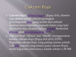  Cakram flopi (bahasa Inggris: floppy disk), disebut
juga disket adalah sebuah perangkat
penyimpanan data yang terdiri dari sebuah
medium penyimpanan magnetis bulat yang tipis
dan lentur dan dilapisi lapisan plastik berbentuk
persegi atau persegi panjang.[rujukan?]
 Cakram flopi "dibaca" dan "ditulis" menggunakan
kandar cakram flopi (floppy disk drive, FDD).
Kapasitas cakram flopi yang paling umum adalah
1,44 MB (seperti yang tertera pada cakram flopi),
meski kapasitas sebenarnya adalah sekitar 1,38 MB
 