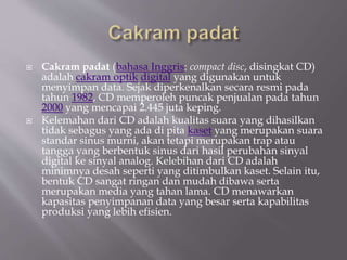  Cakram padat (bahasa Inggris: compact disc, disingkat CD)
adalah cakram optik digital yang digunakan untuk
menyimpan data. Sejak diperkenalkan secara resmi pada
tahun 1982, CD memperoleh puncak penjualan pada tahun
2000 yang mencapai 2.445 juta keping.
 Kelemahan dari CD adalah kualitas suara yang dihasilkan
tidak sebagus yang ada di pita kaset yang merupakan suara
standar sinus murni, akan tetapi merupakan trap atau
tangga yang berbentuk sinus dari hasil perubahan sinyal
digital ke sinyal analog. Kelebihan dari CD adalah
minimnya desah seperti yang ditimbulkan kaset. Selain itu,
bentuk CD sangat ringan dan mudah dibawa serta
merupakan media yang tahan lama. CD menawarkan
kapasitas penyimpanan data yang besar serta kapabilitas
produksi yang lebih efisien.
 