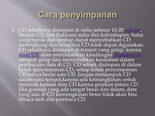 CD sebaiknya disimpan di suhu sebesar 10-20 celcius,
hindari CD dari fluktuasi suhu dan kelembapan. Suhu
yang buruk dan lembap dapat menyebabkan CD
melengkung dan berakibat CD tidak dapat digunakan.
CD sebaiknya disimpan di tempat yang gelap, karena
sinar UV akan menyebabkan kandungan alumunium
menjadi gelap dan menyebabkan kesalahan dalam
pembacaan data di CD. CD sebaik disimpan di dalam
kotak penyimpanan CD, setiap kotak penyimpanan
CD hanya berisi satu CD. Jangan menumpuk CD
dalam satu tempat,karena ada kemungkinan untuk
merusak lapisan data CD karena gesekan antara CD.
Jika goresan yang ada sangat besar dan dalam, data
yang ada di CD kemungkinan besar tidak akan bisa
dibaca oleh alat pembaca CD.
 