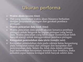  Waktu akses (access time)
 Hal yang membatasi waktu akses biasanya berkaitan
dengan perputaran piringan dan gerakan pembaca
piringan.
 Waktu pencarian data (seek time)
 Waktu pencarian data adalah ukuran lamanya pembaca
piringan untuk bergerak ke bagian piringan yang berisi
data. Waktu pencarian yang lebih cepat memerlukan lebih
banyak energi untuk menggerakkan pembaca piringan.
 Kecepatan pemindahan data (data transfer rate)
 Kecepatan pemindahan data pada cakram keras bergantung
pada kecepatan rotasi dari piringan dan kerapatan dari
penyimpanan data. Selain itu, letak data dalam piringan
juga menentukan kecepatan; semakin luar letaknya, maka
semakin cepat karena terdapat lebih banyak sektor data.
 