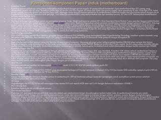  Konektor Power
 Konektor power adalah pin yang menyambungkan motherboard dengan power supply di casing sebuah komputer. Pada motherboard tipe AT, casing yang
dibutuhkan adalah tipe AT juga. Konektor power tipe AT terdiri dari dua bagian, di mana dua kabel dari power supply akan menancap di situ. Pada tipe ATX, kabel
power supply menyatu dalam satu header yang utuh, sehingga Anda tinggal menancapkannya di motherboard. Kabel ini terdiri dari dua kolom sesuai dengan pin di
motherboard yang terdiri atas dua larik pin juga. Ada beberapa motherboard yang menyediakan dua tipe konektor power, AT dan ATX. Kebanyakan motherboard
terbaru sudah bertipe ATX.
 Socket atau Slot Prosesor
 Terdapat beberapa tipe colokan untuk menancapkan prosesor Anda. Model paling lama adalah ZIF ( Zero Insertion Force) Socket 7 atau popular dengan istilah Socket
7. Socket ini kompatibel untuk prosesor bikinan Intel, AMD, atau Cyrix. Biasanya digunakan untuk prosesor model lama (sampai dengan generasi 233 MHz). Ada lagi
socket yang dinamakan Socket 370. Socket ini mirip dengan Socket 7 tetapi jumlah pinnya sesuai dengan namanya, 370 biji. Socket ini kompatibel untuk prosesor
bikinan Intel. Sementara AMD menamai sendiri socketnya dengan istilah Socket A, di mana jumlah pinnya juga berbeda dengan socket 370. Istilah A digunakan
AMD untuk menunjuk merek prosesor Athlon. Untuk keluarga prosesor Intel Pentium II dan III, slot yang digunakan disebut dengan Slot 1, sementara motherboard
yang menunjang prosesor AMD menggunakan Slot A untuk jenis slot yang seperti itu.
 North bridge controller
 VIA VT8751A yang memberikan interface prsessor dengan frekuensi 533/400MHz, yang mensupport intel Hypertheading Tecnologi, interface system memory yang
beropersi pada 266MHz, dan interface AGP 1.5V yang mendukung spesifikasi AGP 2.0 termasuk write protocol dengan kecepatan 4X.
 Socket Memori
 Juga ada dua tipe socket memori yang kini beredar di masyarakat komputer. Memang ada juga socket terbaru untuk Rambus-DRAM tetapi sampai kini belum
banyak pengguna yang memakainya. Socket lama yang masih cukup populer adalah SIMM. Socket ini terdiri dari 72 pin modul. Socket yang kedua memiliki 168 pin
modul, yang dirancang satu arah. Anda tidak mungkin memasangnya terbalik, karena galur di motherboard sudah disesuaikan dengan socket memori tipe DIMM.
 Konektor Floppy dan IDE
 Konektor ini menghubungkan motherboard dengan piranti simpan computer seperti floppy disk atau harddisk. Konektor IDE dalam sebuah motherboard biasanya
terdiri dari dua, satu adalah primary IDE dan yang lain adalah secondary IDE. Konektor Primary IDE menghubungkan motherboard dengan primary master drive
dan piranti secondary master. Sementara, konektor secondary IDE biasanya disambungkan dengan pirantipiranti untuk slave seperti CDROM dan harddisk slave.
Bagaimana menyambungkan pin dengan kabel? Mudah sekali. Pita kabel IDE memiliki tanda strip merah pada salah satu sisinya. Strip merah tersebut menandai, sisi
kabel berstrip merah ditancapkan pada pin bernomor 1 di konektornya. Bila menancap terbalik, piranti yang terpasang tidak akan dikenali oleh komputer. Hal yang
sama berlaku untuk menyambungkan kabel floppy dengan pin di motherboard.
 AGP 4X slot
 Slot port penyelerasi gambar ini mensupport Kartu Grafis mode 3.3V/1.5V AGP 4X untuk aplikasi grafis 3D.
 South bridge controller
 Peripheral kontroler terintegrasi VIA VT8235 yang mensupport berbagai I/O fungsi termasuk 2-channel ATA/133 bus master IDE controller, sampai 6 port USB 2.0,
interface LCP super I/O, interface AC’97 dan PCI 2.2.
 Standby Power LED
 Lampu ini menyala jika terdapat standby power di motherboard. LED ini bertindak sebagai reminder (pengingat) untuk mematikan system power sebelum
menghidupkan atau mematikan mesin.
 PCI slots
 Pegembangan slot PCI 2.2 32-bit in9i mensopport bus master PCI cart seperti SCSI atau cart LAN dengan keluaran maksimum 133MB/s.
 PS/2 Mouse Port
 Konektor hijau 6 pin ini adalah untuk mouse.
 Port Paralel dan Serial
 Pada tipe AT, port serial dan paralel tidak menyatu dalam satu motherboard tetapi disambungkan melalui kabel. Jadi, di motherboard tersedia pin untuk
menancapkan kabel. Fungsi port paralel bermacammacam, mulai dari menyambungkan komputer dengan printer, scanner, sampai dengan menghubungkan
komputer dengan periferal tertentu yang dirancang menggunakan koneksi port paralel. Port serial biasanya digunakan untuk menyambungkan dengan kabel modem
atau mouse. Ada juga piranti lain yang bisa dicolokkan ke port serial. Dalam motherboard tipe ATX, port paralel dan serial sudah terintegrasi dalam motherboard,
sehingga Anda tidak perlu menancapkan kabel-kabel yang merepotkan.
 