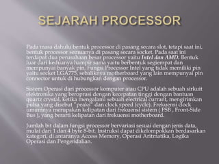 Pada masa dahulu bentuk processor di pasang secara slot, tetapi saat ini,
bentuk processor semuanya di pasang secara socket. Pada saat ini
terdapat dua perusahaan besar processor yaitu Intel dan AMD. Bentuk
luar dari keduanya hampir sama yaitu berbentuk segiempat dan
mempunyai banyak pin. Fungsi Processor Intel yang tidak memiliki pin
yaitu socket LGA775, sebaliknya motherboard yang lain mempunyai pin
connector untuk di hubungkan dengan processor.
Sistem Operasi dari processor komputer atau CPU adalah sebuah sirkuit
elektronika yang beroprasi dengan kecepatan tinggi dengan bantuan
quartz crystal, ketika mengalami sebuah electrical currant, mengirimkan
pulsa yang disebut ”peaks“ dan clock speed (cycle). Frekuensi clock
umumnya merupakan kelipatan dari frekuensi sistem ( FSB , Front-Side
Bus ), yang berarti kelipatan dari frekuensi motherboard.
Jumlah bit dalam fungsi processor bervariasi sesuai dengan jenis data,
mulai dari 1 dan 4 byte 8-bit. Instruksi dapat dikelompokkan berdasarkan
kategori, di antaranya Access Memory, Operasi Aritmatika, Logika
Operasi dan Pengendalian.
 