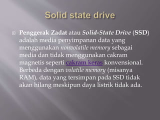  Penggerak Zadat atau Solid-State Drive (SSD)
adalah media penyimpanan data yang
menggunakan nonvolatile memory sebagai
media dan tidak menggunakan cakram
magnetis seperti cakram keras konvensional.
Berbeda dengan volatile memory (misanya
RAM), data yang tersimpan pada SSD tidak
akan hilang meskipun daya listrik tidak ada.
 