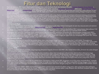  Dari sisi sifatnya, SSD dapat digolongkan menjadi dua, yaitu berbasis flash dan berbasis DRAM (Dynamic Random Access Memory).
 Di pasaran saat ini banyak kita temui teknologi SSD berbasis flash, misalnya Flash Disk, Secure Digital (SD) Card, Micro SD Card, Multi
Media Card (MMC) dan Compact Flash (CF). Sementara SSD dengan ukuran fisik sebesar hard-disk konvensional, yaitu ukuran 1,8 inci
dan 2,5 inci dengan kapasitas hingga diatas 128 GB, sejak tahun 2008 sudah mulai populer di pasaran seiring dengan harganya yang
makin terjangkau.
 SSD berbasis flash memanfaatkan sejumlah kecil DRAM untuk cache yang dipakai untuk menyimpan informasi tentang penempatan
blok data serta informasi wear levelling (sebuah teknik untuk memperpanjang usia pemakaian memori berbasis flash). Sementara pada
SSD dengan kinerja tinggi biasanya juga dilengkapi dengan penyimpanan daya listrik sementara (energy storage). Komponen ini
umumnya disusun dari rangkaian kapasitor atau baterai yang berfungsi untuk memindahkan data dari cache SSD ke flash memory saat
komputer dimatikan/ mati mendadak (jika berbasis kapasitor) atau untuk menyimpan data sementara dalam cache (jika menggunakan
baterai).
 SSD Berbasis Flash
 Data dalam SSD berbasis flash biasanya disimpan dalam sel memori pada chip. Dalam kelompok ini ada dua macam jenis sel memori
yang umum digunakan, yaitu jenis MLC (Multi Level Cell) dan SLC (Single Level Cell).
 SSD jenis MLC biasanya lebih murah dibandingkan dengan yang berbasis SLC. Hal ini disebabkan MLC menyimpan data sebesar 3 bit
atau lebih setiap selnya, sedangkan untuk SLC hanya 1 bit saja, sehingga biaya per giga byte-nya menjadi lebih rendah.
 Sedangkan SSD jenis SLC berharga lebih mahal,namun tipe ini memiliki kelebihan tersendiri jika dibandingkan dengan jenis MLC,
yaitu kecepatan transfer data yang lebih tinggi, konsumsi daya yang lebih rendah dan daya tahan sel memori yang lebih lama. Salah
satu penyebab mahalnya harga SLC ini adalah ongkos pembuatan yang lebih tinggi per giga byte-nya mengingat SSD jenis SLC hanya
mampu menyimpan data dengan jumlah yang lebih sedikit per selnya.
 SSD Berbasis DRAM
 SSD dengan teknologi ini memiliki kecepatan akses data yang sangat tinggi (umumnya kurang dari 1 mili detik). Perangkat ini
biasanya dilengkapi dengan baterai internal dan sistem penyimpanan data cadangan untuk memastikan tetap adanya data dalam SSD
saat komputer dimatikan atau mati mendadak. Dalam kondisi ini, baterai dalam SSD akan memasok daya bagi rangkaian sel untuk
menyalin semua informasi dari DRAM ke perangkat penyimpanan cadangan. Saat komputer dinyalakan lagi, semua informasi ini akan
dikembalikan lagi ke DRAM.
 Tentang TRIM
 TRIM merupakan sebuah perintah yang langsung ditujukan kepada firmware dari SSD. Jika Anda belum tahu, firmware itu sama dengan
BIOS komputer pada umumnya.
 Sebuah media penyimpanan akan selalu menulis dan membaca data. Saat menghapus sebuah data, hal tersebut sebenarnya juga
merupakan sebuah kegiatan menulis data pula. Di sebuah hard disk, kegiatan penghapusan data tidak sepenuhnya terhapus. Yang
terhapus adalah sebuah pranala yang merujuk ke data tersebut di rentetan data yang disebut dengan Table Of Content. Saat ada data
yang mau ditulis di tempat (sector) yang sama, data baru tersebut akan ditimpa langsung di tempat data (sector) yang lama. Hal ini
disebut dengan overwriting.
 Dalam hard disk, kegiatan overwrite ini adalah biasa. Sayangnya, tidak untuk SSD. Kegiatan overwriting akan menimbulkan “sampah
data” atau bahasa Inggrisnya adalah garbage. Garbage ini yang menyebabkan sebuah SSD akan melambat seiring dengan waktu karena
data lama masih ada sehingga membuat SSD harus memilah antara data lama dengan yang baru. Hal ini membuat SSD lamban dalam
membaca data.
 Di sinilah kegunaan TRIM. TRIM memastikan saat sistem operasi mau menulis di sektor yang sama, data yang lama akan terhapus
total tanpa ada sampah lagi. Selain itu, fungsi TRIM juga akan membuat semua sektor yang dihapus dan diformat menjadi bersih. Hal
ini akan membuat sebuah SSD menjadi kencang sama seperti yang baru.
 