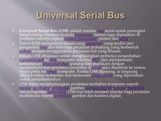  Universal Serial Bus (USB) adalah standar bus serial untuk perangkat
penghubung, biasanya kepada komputer namun juga digunakan di
peralatan lainnya seperti konsol permainan, ponsel dan PDA.
 Sistem USB mempunyai desain yang asimetris, yang terdiri dari
pengontrol host dan beberapa peralatan terhubung yang berbentuk
pohon dengan menggunakan peralatan hub yang khusus.
 Desain USB ditujukan untuk menghilangkan perlunya penambahan
expansion card ke ISA komputer atau bus PCI, dan memperbaiki
kemampuan plug-and-play (pasang-dan-mainkan) dengan
memperbolehkan peralatan-peralatan ditukar atau ditambah ke sistem
tanpa perlu mereboot komputer. Ketika USB dipasang, ia langsung
dikenal sistem komputer dan memroses device driver yang diperlukan
untuk menjalankannya.
 USB dapat menghubungkan peralatan tambahan komputer seperti
mouse, keyboard, pemindai gambar, kamera digital, printer, hard disk,
dan komponen networking. USB kini telah menjadi standar bagi peralatan
multimedia seperti pemindai gambar dan kamera digital.
 
