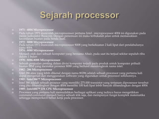  1971 : 4004 Microprocessor
 Pada tahun 1971 munculah microprocessor pertama Intel , microprocessor 4004 ini digunakan pada
mesin kalkulator Busicom. Dengan penemuan ini maka terbukalah jalan untuk memasukkan
kecerdasan buatan pada benda mati.
 1972 : 8008 Microprocessor
Pada tahun 1972 munculah microprocessor 8008 yang berkekuatan 2 kali lipat dari pendahulunya
yaitu 4004.
1974 : 8080 Microprocessor
 Menjadi otak dari sebuah komputer yang bernama Altair, pada saat itu terjual sekitar sepuluh ribu
dalam 1 bulan
 1978 : 8086-8088 Microprocessor
 Sebuah penjualan penting dalam divisi komputer terjadi pada produk untuk komputer pribadi
buatan IBM yang memakai prosesor 8088 yang berhasil mendongkrak nama intel.
 1982 : 286 Microprocessor
 Intel 286 atau yang lebih dikenal dengan nama 80286 adalah sebuah processor yang pertama kali
dapat mengenali dan menggunakan software yang digunakan untuk processor sebelumnya.
 1985 : Intel386™ Microprocessor
 Intel 386 adalah sebuah prosesor yang memiliki 275.000 transistor yang tertanam diprosessor tersebut
yang jika dibandingkan dengan 4004 memiliki 100 kali lipat lebih banyak dibandingkan dengan 4004
 1989 : Intel486™ DX CPU Microprocessor
 Processor yang pertama kali memudahkan berbagai aplikasi yang tadinya harus mengetikkan
command-command menjadi hanya sebuah klik saja, dan mempunyai fungsi komplek matematika
sehingga memperkecil beban kerja pada processor.
 