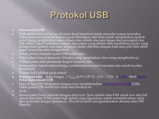  Persinyalan USB
 USB adalah host-centric bus di mana host/terminal induk memulai semua transaksi.
Paket pertama/penanda (token) awal dihasilkan oleh host untuk menjelaskan apakah
paket yang mengikutinya akan dibaca atau ditulis dan apa tujuan dari perangkat dan
titik akhir. Paket berikutnya adalah data paket yang diikuti oleh handshaking packet yang
melaporkan apakah data atau penanda sudah diterima dengan baik atau pun titik akhir
gagal menerima data dengan baik.
 Setiap proses transaksi pada USB terdiri atas:
 Paket token/sinyal penanda (Header yang menjelaskan data yang mengikutinya)
 Pilihan paket data (termasuk tingkat muatan) dan
 Status paket (untuk acknowledge/pemberitahuan hasil transaksi dan untuk koreksi
kesalahan)
 Nomor kaki (dilihat pada soket):
 Penetapan kaki[1] Kaki Fungsi 1 VBUS (4.75–5.25 V) 2 D− 3 D+ 4 GND Shell Shield
Paket data umum USB
 Data di bus USB disalurkan dengan cara mendahulukan Least Significant Bit(LSB).
Paket-paket USB terdiri dari data-data berikut ini:
 Sync
 Semua paket harus diawali dengan data sync. Sync adalah data 8 bit untuk low dan full
speed atau data 32 bit untuk high speed yang digunakan untuk mensinkronkan clock
dari penerima dengan pemancar. Dua bit terakhir mengindikasikan dimana data PID
dimulai.
 