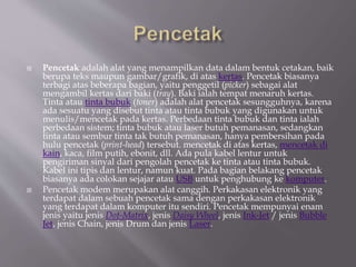  Pencetak adalah alat yang menampilkan data dalam bentuk cetakan, baik
berupa teks maupun gambar/grafik, di atas kertas. Pencetak biasanya
terbagi atas beberapa bagian, yaitu penggetil (picker) sebagai alat
mengambil kertas dari baki (tray). Baki ialah tempat menaruh kertas.
Tinta atau tinta bubuk (toner) adalah alat pencetak sesungguhnya, karena
ada sesuatu yang disebut tinta atau tinta bubuk yang digunakan untuk
menulis/mencetak pada kertas. Perbedaan tinta bubuk dan tinta ialah
perbedaan sistem; tinta bubuk atau laser butuh pemanasan, sedangkan
tinta atau sembur tinta tak butuh pemanasan, hanya pembersihan pada
hulu pencetak (print-head) tersebut. mencetak di atas kertas, mencetak di
kain, kaca, film putih, ebonit, dll. Ada pula kabel lentur untuk
pengiriman sinyal dari pengolah pencetak ke tinta atau tinta bubuk.
Kabel ini tipis dan lentur, namun kuat. Pada bagian belakang pencetak
biasanya ada colokan sejajar atau USB untuk penghubung ke komputer.
 Pencetak modem merupakan alat canggih. Perkakasan elektronik yang
terdapat dalam sebuah pencetak sama dengan perkakasan elektronik
yang terdapat dalam komputer itu sendiri. Pencetak mempunyai enam
jenis yaitu jenis Dot-Matrix, jenis Daisy Wheel, jenis Ink-Jet / jenis Bubble
Jet, jenis Chain, jenis Drum dan jenis Laser.
 