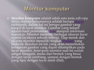  Monitor komputer adalah salah satu jenis soft-copy
device, karena keluarannya adalah berupa sinyal
elektronik, dalam hal ini berupa gambar yang
tampil di layar monitor. Gambar yang tampil
adalah hasil pemrosesan data ataupun informasi
masukan. Monitor memiliki berbagai ukuran layar
seperti layaknya sebuah televisi. Tiap merek dan
ukuran monitor memiliki tingkat resolusi yang
berbeda. Resolusi ini lah yang akan menentukan
ketajaman gambar yang dapat ditampilkan pada
layar monitor. Jenis-jenis monitor saat ini sudah
sangat beragam, mulai dari bentuk yang besar
dengan layar cembung, sampai dengan bentuk
yang tipis dengan layar datar (flat).
 