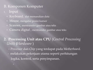 B. Komponen Komputer
1. Input
• Keyboard, alat memasukan data
• Mouse, mengatur posisi kursor
• Scanner, mentransfer gambar atau teks
• Camera digital , mentransfer gambar atau teks
2. Processing Unit atau CPU (Central Processing
Unit) (Hardware )
- Processor dan Chip yang terdapat pada Motherboard.
- melakukan pekerjaan utama seperti perhitungan
logika, kontrol, serta penyimpanan.
,
 
