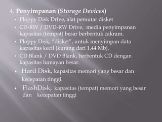4. Penyimpanan (Storage Devices)
• Ploppy Disk Drive, alat pemutar disket
• CD-RW / DVD-RW Drive, media penyimpanan
kapasitas (tempat) besar berbentuk cakram.
• Ploppy Disk, “disket”, untuk menyimpan data
kapasitas kecil (kurang dari 1.44 Mb).
• CD Blank / DVD Blank, berbentuk CD dengan
kapasitas lumayan besar.
 Hard Disk, kapasitas memori yang besar dan
kecepatan tinggi.
 FlashDisk, kapasitas (tempat) memori yang besar
dan kecepatan tinggi
 