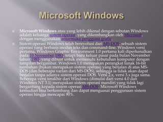  Microsoft Windows atau yang lebih dikenal dengan sebutan Windows
adalah keluarga sistem operasi. yang dikembangkan oleh Microsoft,
dengan menggunakan antarmuka pengguna grafis.
 Sistem operasi Windows telah berevolusi dari MS-DOS, sebuah sistem
operasi yang berbasis modus teks dan command-line. Windows versi
pertama, Windows Graphic Environment 1.0 pertama kali diperkenalkan
pada 10 November 1983, tetapi baru keluar pasar pada bulan November
tahun 1985, yang dibuat untuk memenuhi kebutuhan komputer dengan
tampilan bergambar. Windows 1.0 merupakan perangkat lunak 16-bit
tambahan (bukan merupakan sistem operasi) yang berjalan di atas MS-
DOS (dan beberapa varian dari MS-DOS), sehingga ia tidak akan dapat
berjalan tanpa adanya sistem operasi DOS. Versi 2.x, versi 3.x juga sama.
Beberapa versi terakhir dari Windows (dimulai dari versi 4.0 dan
Windows NT 3.1) merupakan sistem operasi mandiri yang tidak lagi
bergantung kepada sistem operasi MS-DOS. Microsoft Windows
kemudian bisa berkembang dan dapat menguasai penggunaan sistem
operasi hingga mencapai 90%.
 