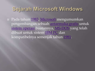  Pada tahun 1983, Microsoft mengumumkan
pengembangan sebuah antarmuka grafis untuk
sistem operasi buatannya, MS-DOS yang telah
dibuat untuk sistem IBM PC dan
kompatibelnya semenjak tahun 1981.
 