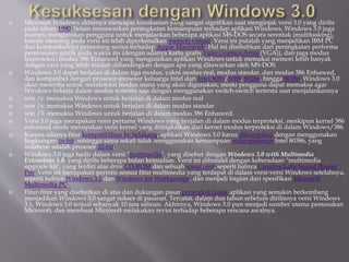  Microsoft Windows akhirnya mencapai kesuksesan yang sangat signifikan saat menginjak versi 3.0 yang dirilis
pada tahun 1990. Selain menawarkan peningkatan kemampuan terhadap aplikasi Windows, Windows 3.0 juga
mampu mengizinkan pengguna untuk menjalankan beberapa aplikasi MS-DOS secara serentak (multitasking),
karena memang pada versi ini telah diperkenalkan memori virtual. Versi ini pulalah yang menjadikan IBM PC
dan kompatibelnya penantang serius terhadap Apple Macintosh. Hal ini disebabkan dari peningkatan performa
pemrosesan grafik pada waktu itu (dengan adanya kartu grafis Video Graphics Array (VGA)), dan juga modus
terproteksi/modus 386 Enhanced yang mengizinkan aplikasi Windows untuk memakai memori lebih banyak
dengan cara yang lebih mudah dibandingkan dengan apa yang ditawarkan oleh MS-DOS.
 Windows 3.0 dapat berjalan di dalam tiga modus, yakni modus real, modus standar, dan modus 386 Enhanced,
dan kompatibel dengan prosesor-prosesor keluarga Intel dari Intel 8086/8088, 80286, hingga 80386. Windows 3.0
akan mencoba untuk mendeteksi modus mana yang akan digunakan, meski pengguna dapat memaksa agar
Windows bekerja dalam modus tertentu saja dengan menggunakan switch-switch tertentu saat menjalankannya
 win /r: memaksa Windows untuk berjalan di dalam modus real
 win /s: memaksa Windows untuk berjalan di dalam modus standar
 win /3: memaksa Windows untuk berjalan di dalam modus 386 Enhanced.
 Versi 3.0 juga merupakan versi pertama Windows yang berjalan di dalam modus terproteksi, meskipun kernel 386
enhanced mode merupakan versi kernel yang ditingkatkan dari kernel modus terproteksi di dalam Windows/386.
 Karena adanya fitur kompatibilitas ke belakang, aplikasi Windows 3.0 harus dikompilasi dengan menggunakan
lingkungan 16-bit, sehingga sama sekali tidak menggunakan kemampuan mikroprosesor Intel 80386, yang
notabene adalah prosesor 32-bit.
 Windows 3.0 juga hadir dalam versi "multimedia", yang disebut dengan Windows 3.0 with Multimedia
Extensions 1.0, yang dirilis beberapa bulan kemudian. Versi ini dibundel dengan keberadaan "multimedia
upgrade kit", yang terdiri atas drive CD-ROM dan sebuah sound card, seperti halnya Creative Labs Sound Blaster
Pro. Versi ini merupakan perintis semua fitur multimedia yang terdapat di dalam versi-versi Windows setelahnya,
seperti halnya Windows 3.1 dan Windows for Workgroups, dan menjadi bagian dari spesifikasi Microsoft
Multimedia PC.
 Fitur-fitur yang disebutkan di atas dan dukungan pasar perangkat lunak aplikasi yang semakin berkembang
menjadikan Windows 3.0 sangat sukses di pasaran. Tercatat, dalam dua tahun sebelum dirilisnya versi Windows
3.1, Windows 3.0 terjual sebanyak 10 juta salinan. Akhirnya, Windows 3.0 pun menjadi sumber utama pemasukan
Microsoft, dan membuat Microsoft melakukan revisi terhadap beberapa rencana awalnya.
 
