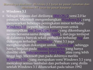  Windows 3.1
 Sebagai respons dari dirilisnya IBM OS/2 versi 2.0 ke
pasaran, Microsoft mengembangkan Windows 3.1, yang
menawarkan beberapa peningkatan minor terhadap
Windows 3.0 (seperti halnya kemampuan untuk
menampilkan font TrueType Fonts, yang dikembangkan
secara bersama-sama dengan Apple), dan juga terdapat
di dalamnya banyak sekali perbaikan terhadap bug dan
dukungan terhadap multimedia. Versi 3.1 juga
menghilangkan dukungan untuk modus real, sehingga
hanya berjalan pada modus terproteksi yang hanya
dimiliki oleh mikroprosesor Intel 80286 atau yang lebih
tinggi lagi. Microsoft pun pada akhirnya merilis
Windows 3.11, yang merupakan versi Windows 3.1 yang
mencakup semua tambalan dan perbaikan yang dirilis
setelah Windows 3.1 diluncurkan pada tahun 1992
 