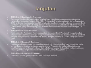  2000 : Intel® Pentium® 4 Processor
 Processor Pentium IV merupakan produk Intel yang kecepatan prosesnya mampu
menembus kecepatan hingga 3.06 GHz. Pertama kali keluar processor ini berkecepatan
1.5GHz dengan formafactor pin 423, setelah itu intel merubah formfactor processor Intel
Pentium 4 menjadi pin 478 yang dimulai dari processor Intel Pentium 4 berkecepatan 1.3
GHz sampai yang terbaru yang saat ini mampu menembus kecepatannya hingga 3.4
GHz.
 2001 : Intel® Xeon® Processor
 Processor Intel Pentium 4 Xeon merupakan processor Intel Pentium 4 yang ditujukan
khusus untuk berperan sebagai computer server. Processor ini memiliki jumlah pin lebih
banyak dari processor Intel Pentium 4 serta dengan memory L2 cache yang lebih besar
pula.
2001 : Intel® Itanium® Processor
 Itanium adalah processor pertama berbasis 64 bit yang ditujukan bagi pemakain pada
server dan workstation serta pemakai tertentu. Processor ini sudah dibuat dengan
struktur yang benar-benar berbeda dari sebelumnya yang didasarkan pada desain dan
teknologi Intel’s Explicitly Parallel Instruction Computing ( EPIC ).
2002 : Intel® Itanium® 2 Processor
 Itanium 2 adalah generasi kedua dari keluarga Itanium
 