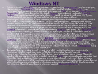  Selama waktu itu, Microsoft terus melanjutkan pengembangan sistem operasi yang barunya, yang
disebut dengan Windows NT. Arsitek utama dari Windows NT adalah Dave Cutler, yang
merupakan salah satu dari pemimpin arsitek sistem operasi VMS di perusahaan Digital Equipment
Corporation (DEC), yang kemudian dibeli oleh Compaq yang sekarang bagian dari Hewlett-
Packard. Microsoft merekrut Cutler pada tahun 1988 untuk membuat sebuah versi OS/2 yang
bersifat portabel, tapi akhirnya Cutler malahan membuat sistem operasi baru.
 Sebelum pindah ke Microsoft, Cutler sebenarnya sedang membuat sebuah sistem operasi penerus
VMS di DEC, yang disebut dengan Mica. Dan pada saat petinggi DEC menggagalkan proyek
tersebut, ia keluar dari DEC dan membawa banyak pekerja ahli bersamanya ke Microsoft. DEC
memiliki keyakinan bahwa Cutler membawa kode Mica untuk digunakan oleh Microsoft dan
menuntutnya. Akhirnya, Microsoft pun kalah dan pada akhirnya disuruh membayar 150 juta dolar
Amerika dan memiliki kesepakatan untuk mendukung chip CPU baru buaan DEC, DEC Alpha,
yang kala itu tercatat sebagai sebuah chip tercepat, agar dapat berjalan di dalam Windows NT.
 Windows NT 3.1 (bidang pemasaran Microsoft menghendaki Windows NT agar terlihat sebagai
kelanjutan dari Windows 3.1) akhirnya muncul pertama kali dalam bentuk Beta bagi para
pengembang perangkat lunak pada bulan Juli 1992 dalam sebuah perhelatan Professional Developers
Conference (PDC) yang dilangsungkan di San Fransisco, California, Amerika Serikat. Microsoft juga
mengumumkan keinginannya untuk mengembangkan sebuah sistem operasi penerus bagi
Windows NT sekaligus juga pengganti Windows 3.1 pada konferensi tersebut (yang diberi nama
kode Chicago), yang kemudian akan menyatukan keduanya ke dalam sebuah sistem operasi yang
padu. Sistem operasi tersebut diberi nama Cairo.
 Ternyata Cairo merupakan sebuah proyek yang lebih rumit dibandingkan apa yang telah
diantisipasi oleh Microsoft, dan hasilnya NT dan Chicago tidak "bersatu" sampai Windows XP
diluncurkan. Selain itu, bagian-bagian Cairo belum muncul di dalam sistem operasi Microsoft
Windows hingga saat ini. Contohnya adalah subsistem WinFS, yang merupakan implementasi dari
Object File System di dalam Cairo, memang sempat dikerjakan oleh Microsoft dalam beberapa
waktu, tapi pada akhirnya Microsoft mengumumkan bahwa mereka menghentikan pengembangan
WinFS dan akan menggabungkan teknologi yang dikembangkan untuk WinFS di dalam produk
dan teknologi Microsoft yang lainnya, khususnya adalah Microsoft SQL Server.
 