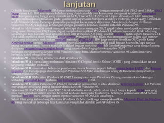  Di balik kesuksesan Microsoft, IBM terus melanjutkan pasar OS/2, dengan memproduksi OS/2 versi 3.0 dan OS/2
Warp (versi 4.0). IBM merespons keluhan yang diajukan oleh para konsumen mengenai kebutuhan perangkat
keras komputer yang tinggi yang diminta oleh OS/2 versi 2.0, OS/2 versi 3.0 pun dibuat jauh lebih ramping
dengan melakukan optimalisasi pada ukuran dan kecepatan. Sebelum Windows 95 dirilis, OS/2 Warp 3.0 bahkan
telah dibundel dalam beberapa penyedia perangkat keras mayor di Jerman. Akan tetapi, dengan dirilisnya
Windows 95, OS/2 lagi-lagi kehilangan pangsa pasarnya kembali, diambil alih oleh Windows 95.
 Mungkin tidak mungkin untuk mencari tahu apa alasan mengapa OS/2 gagal dalam mendapatkan pangsa pasar
yang besar. Walaupun OS/2 terus dapat menjalankan aplikasi Windows 3.1, sebenarnya sudah tidak ada yang
kekurangan lagi, kecuali pada sebagian kecil dari Windows API yang disebut Win32s. Tidak seperti Windows 3.1,
IBM tidak memiliki akses terhadap kode sumber Windows 95 dan tidak mau menggunakan waktu dan sumber
daya yang ada untuk melakukan emulasi terhadap Win32 API. IBM juga memperkenalkan OS/2 pada kasus
Amerika Serikat versus Microsoft, dengan menyalahkan taktik marketing pada bagian Microsoft, tapi banyak
orang mungkin setuju bahwa masalah di dalam bagian marketing IBM lah dan dukungannya yang sangat kurang
dari para pengembang perangkat lunak yang meyebabkan kegagalan-kegagalan OS/2.
 Sebelum menggantinya dengan versi Windows yang baru, Microsoft merilis Windows 95 dalam lima versi
berbeda, yakni sebagai berikut:
 Windows 95 - rilis yang sebenarnya dari Windows 95
 Windows 95 A - mencakup pembaruan Windows 95 Original Service Release 1 (OSR1) yang dimasukkan secara
langsung terhadap instalasi.
 Windows 95 B - mencakup beberapa pembaruan mayor lainnya, seperti halnya sistem berkas FAT32, dan Internet
Explorer 3.0. Versi ini juga dikenal dengan Windows 95 OSR2, atau banyak orang di Indonesia menyebutnya
sebagai Windows 97.
 Windows 95 B USB - atau Windows 95 OSR2.1 merupakan versi Windows 95 yang menawarkan dukungan
terhadap perangkat keras berbasis bus Universal Serial Bus/USB.
 Windows 95 C - atau Windows 95 OSR2.5 mencakup semua fitur di atas, ditambah Internet Explorer 4.0. Versi ini
merupakan versi yang paling terakhir dirilis dari seri Windows 95.
 Windows 95 OSR2, OSR2.1 dan OSR2.5 tidaklah dirilis untuk publik, akan tetapi hanya kepada OEM saja yang
mau menggunakan sistem operasi tersebut ke dalam komputer buatannya. Beberapa perusahaan OEM bahkan
menjual hard disk baru dengan sistem operasi Windows 95 OSR2 di dalamnya.
 Selain fitur yang terkandung di dalam Windows 95, Microsoft juga memperkenalkan Microsoft Plus! for Windows
95 yang mencakup beberapa fitur tambahan yang tidak dimiliki oleh Windows 95.
 