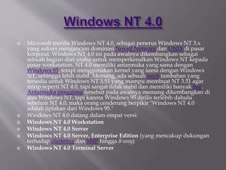 Microsoft merilis Windows NT 4.0, sebagai penerus Windows NT 3.x
yang sukses mengancam dominasi Novell Netware dan UNIX di pasar
korporat. Windows NT 4.0 ini pada awalnya dikembangkan sebagai
sebuah bagian dari usaha untuk memperkenalkan Windows NT kepada
pasar workstation. NT 4.0 memiliki antarmuka yang sama dengan
Windows 95, tetapi menggunakan kernel yang sama dengan Windows
NT, sehingga lebih stabil. Memang, ada sebuah patch tambahan yang
tersedia untuk Windows NT 3.51 yang mampu membuat NT 3.51 agar
mirip seperti NT 4.0, tapi sangat tidak stabil dan memiliki banyak bug.
Antarmuka pengguna tersebut pada awalnya memang dikembangkan di
atas Windows NT, tapi karena Windows 95 dirilis terlebih dahulu
sebelum NT 4.0, maka orang cenderung berpikir "Windows NT 4.0
adalah jiplakan dari Windows 95."
 Windows NT 4.0 datang dalam empat versi:
 Windows NT 4.0 Workstation
 Windows NT 4.0 Server
 Windows NT 4.0 Server, Enterprise Edition (yang mencakup dukungan
terhadap clustering dan SMP hingga 8-way)
 Windows NT 4.0 Terminal Server
 