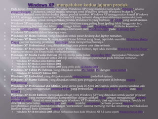  Pada tahun 2001, Microsoft memperkenalkan Windows XP (yang memiliki nama kode "Whistler" selama
pengembangan). Akhirnya, setelah merilis beberapa versi Windows berbasis Windows 9x dan NT,
Microsoft berhasil menyatukan kedua jajaran produk tersebut. Windows XP menggunakan kernel Windows
NT 5.1, sehingga menjadikan kernel Windows NT yang terkenal dengan kestabilannya memasuki pasar
konsumen rumahan, untuk menggantikan produk Windows 9x yang berbasis 16/32-bit yang sudah menua.
 Windows XP merupakan versi sistem operasi Windows yang paling lama (paling tidak hingga saat ini),
karena memang berkisar dari tahun 2001 hingga tahun 2007, saat Windows Vista dirilis ke konsumen.
Jajaran sistem operasi Windows XP akhirnya diteruskan oleh Windows Vista pada 30 Januari 2007.
 Windows XP tersedia dalam beberapa versi:
 Windows XP Home Edition, yang ditujukan untuk pasar desktop dan laptop rumahan.
 Windows XP Home Edition N, sama seperti Home Edition yang biasa, tapi tidak memiliki Windows Media
Player, karena memang peraturan Uni Eropa tidak memperbolehkannya.
 Windows XP Professional, yang ditujukan bagi para power user dan pebisnis.
 Windows XP Professional N, sama seperti Professional Edition, tapi tidak memiliki Windows Media Player,
karena peraturan Uni Eropa tidak mengizinkannya.
 Windows XP Media Center Edition (MCE), dirilis pada bulan November 2002, merupakan Windows XP
Home Edition yang ditujukan untuk dektop dan laptop dengan penekanan pada hiburan rumahan.
 Windows XP Media Center Edition 2003
 Windows XP Media Center Edition 2004
 Windows XP Media Center Edition 2005, yang dirilis pada 12 Oktober 2004.
 Windows XP Tablet PC Edition, yang ditujukan untuk PC Tablet (PC dengan layar sentuh)
 Windows XP Tablet PC Edition 2005
 Windows XP Embedded, yang ditujukan untuk sistem benam (embedded system)
 Windows XP Starter Edition, yang ditujukan untuk para pengguna komputer di beberapa negara
berkembang.
 Windows XP Professional x64 Edition, yang dirilis pada 25 April 2005 untuk sistem-sistem rumahan dan
workstation yang menggunakan prosesor 64-bit yang berbasiskan set instruksi x86-64 (AMD64 atau Intel
EM64T).
 Windows XP 64-bit Edition, merupakan sebuah versi Windows XP yang ditujukan untuk jajaran prosesor
Intel Itanium, yang mempertahankan kompatibilitas dengan aplikasi 32-bit dengan menggunakan emulator
perangkat lunak. Versi ini sama saja dengan Windows XP Professional, dari segi fitur-fiturnya. Produk ini
dihentikan pada bulan September 2005 saat vendor terakhir workstation berbasis prosesor Itanium
menghentikan produk-produknya sebagai "workstation", karena memang mereka cenderung memfokuskan
Itanium sebagai basis komputer server.
 Windows XP 64-bit Edition 2003, dibuat berbasiskan basis kode Windows NT 5.2 (sama seperti Windows Server 2003).
 