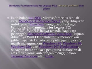  Pada bulan Juli 2006, Microsoft merilis sebuah
versi Windows XP Service Pack 2, yang ditujukan
untuk pasar thin-client, yang disebut sebagai
Windows Fundamentals for Legacy PCs
(WinFLP). WinFLP hanya tersedia bagi para
pelanggan Microsoft Software Assurance. Tujuan
dibuatnya WinFLP adalah untuk memberikan
pilihan upgrade kepada para pelanggannya yang
masih menggunakan Windows 95, Windows 98,
Windows Me, dan Windows NT Workstation.
Sebagian besar aplikasi pengguna dijalankan di
atas mesin jarak jauh dengan menggunakan
Terminal Services atau Citrix.
 