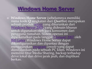  Windows Home Server (sebelumnya memiliki
nama kode Q singkatan dari Quattro) merupakan
sebuah produk server yang diturunkan dari
Windows Server 2003, yang didesain khusus
untuk digunakan oleh para konsumen dari
pengguna rumahan. Sistem operasi ini
diperkenalkan pada tanggal 7 Januari 2007 oleh
Bill Gates. Windows Home Server dapat
dikonfigurasikan dan dipantau dengan
menggunakan program console yang dapat
diinstalasikan pada sebuah PC klien. Windows ini
memiliki fitur Media Sharing, backup terhadap
drive lokal dan drive jarak jauh, dan duplikasi
berkas.
 