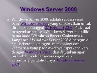  Windows Server 2008, adalah sebuah versi
baru Windows Server, yang dijadwalkan untuk
dirilis pada tanggal 27 Februari 2008. Pada saat
pengembangannya, Windows Server memiliki
nama kode "Windows Server Codenamed
Longhorn." Windows Server 2008 dibangun di
atas beberapa keunggulan teknologi dan
keamanan yang pada awalnya diperkenalkan
dengan Windows Vista, dan ditujukan agar
bisa lebih modular secara signifikan,
ketimbang pendahulunya, Windows Server
2003.
 