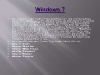  Rilis selanjutnya setelah Windows Vista adalah Windows 7, yang sebelumnya dikenal
dengan sebutan Blackcomb dan Vienna. Saat pertama kali dirilis, Windows ini memiliki
kernel NT versi 6.1 build 7600, yaitu perbaikan dari Windows Vista dimana saat rilis
pertama memiliki kernel NT 6.0 build 6000. Windows 7 yang dirilis pada tanggal 22
Oktober 2009 ini memiliki keamanan dan fitur yang baru, diantaranya adalah: Jump
List, Taskbar yang membuka program dengan tampilan kecil, Windows Media Player
12, Internet Explorer 8, dan lain-lain. Beberapa fitur yang unik adalah Sidebar yang
berganti nama menjadi Gadget dan bebas ditaruh kemana-mana pada desktop (tidak
seperti Sidebar yang hanya bisa diletakkan di tempat tertentu). Fitur itu membuat
Windows 7 menjadi menarik. Spesifikasi Windows 7 lebih ringan dan harganya juga
lebih murah dari pada Windows Vista.
 Sama seperti Windows Vista, Windows 7 juga tersedia dalam 6 edisi yaitu:
 Windows 7 Starter
 Windows 7 Home Basic
 Windows 7 Home Premium
 Windows 7 Professional
 Windows 7 Ultimate
 Windows 7 Enterprise
 